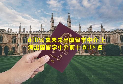 🌼 赢未来出国留学中介 上海出国留学中介前十 🌺 名